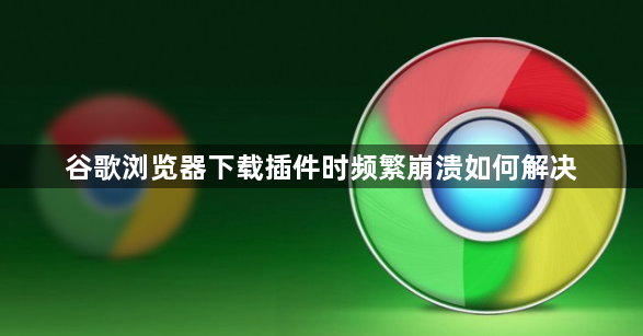 谷歌浏览器下载插件时频繁崩溃如何解决1