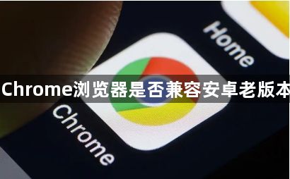Chrome浏览器是否兼容安卓老版本1