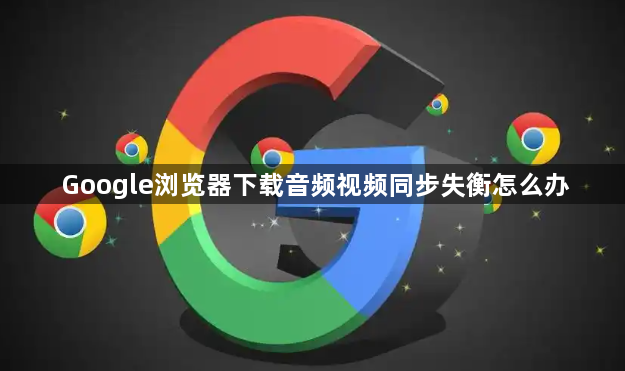 Google浏览器下载音频视频同步失衡怎么办1