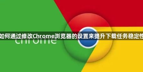 如何通过修改Chrome浏览器的设置来提升下载任务稳定性1