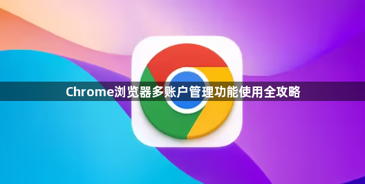 Chrome浏览器多账户管理功能使用全攻略1