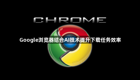 Google浏览器结合AI技术提升下载任务效率1