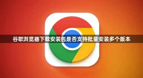 谷歌浏览器下载安装包是否支持批量安装多个版本1