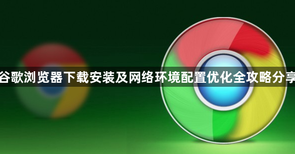 谷歌浏览器下载安装及网络环境配置优化全攻略分享1