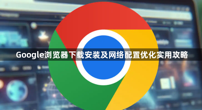 Google浏览器下载安装及网络配置优化实用攻略1
