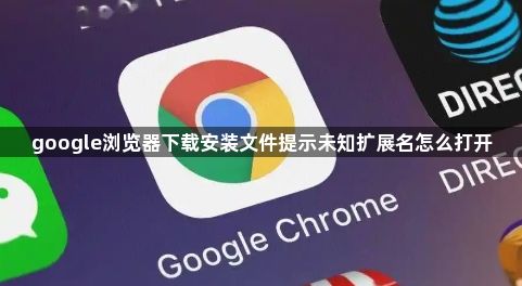 google浏览器下载安装文件提示未知扩展名怎么打开1