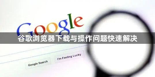 谷歌浏览器下载与操作问题快速解决1
