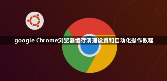 google Chrome浏览器缓存清理设置和自动化操作教程1