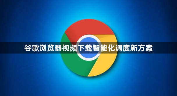 谷歌浏览器视频下载智能化调度新方案1