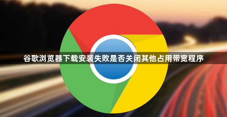 谷歌浏览器下载安装失败是否关闭其他占用带宽程序1