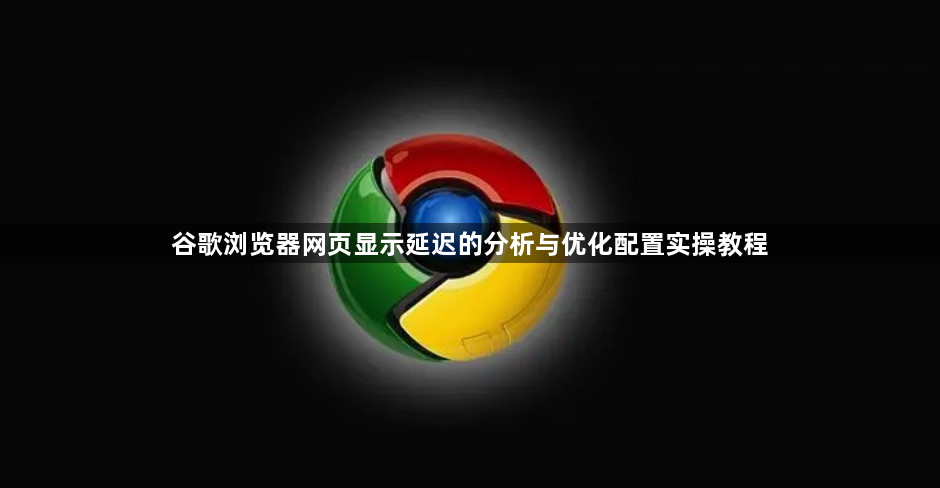 谷歌浏览器网页显示延迟的分析与优化配置实操教程1