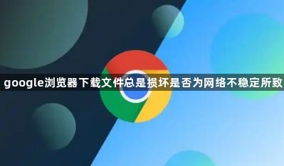 google浏览器下载文件总是损坏是否为网络不稳定所致1