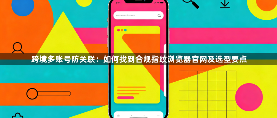 跨境多账号防关联：如何找到合规指纹浏览器官网及选型要点1